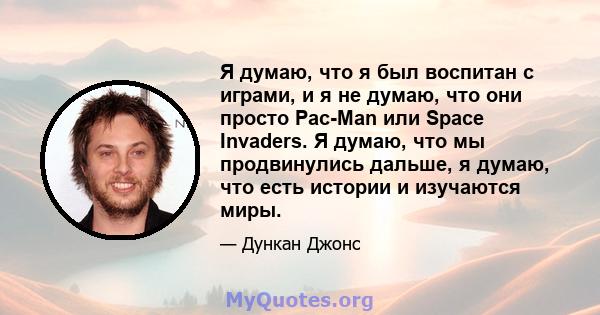 Я думаю, что я был воспитан с играми, и я не думаю, что они просто Pac-Man или Space Invaders. Я думаю, что мы продвинулись дальше, я думаю, что есть истории и изучаются миры.