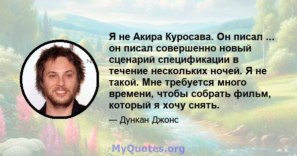 Я не Акира Куросава. Он писал ... он писал совершенно новый сценарий спецификации в течение нескольких ночей. Я не такой. Мне требуется много времени, чтобы собрать фильм, который я хочу снять.