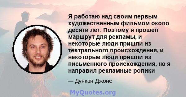 Я работаю над своим первым художественным фильмом около десяти лет. Поэтому я прошел маршрут для рекламы, и некоторые люди пришли из театрального происхождения, и некоторые люди пришли из письменного происхождения, но я 