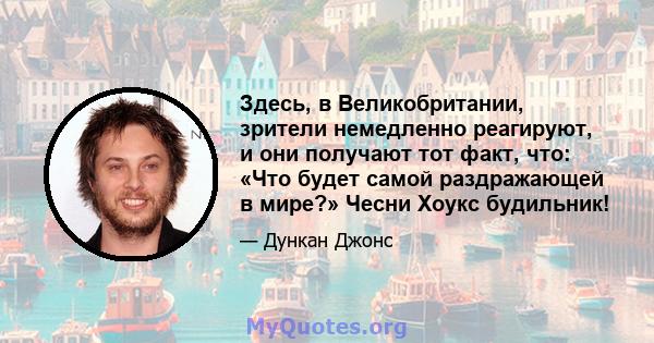 Здесь, в Великобритании, зрители немедленно реагируют, и они получают тот факт, что: «Что будет самой раздражающей в мире?» Чесни Хоукс будильник!