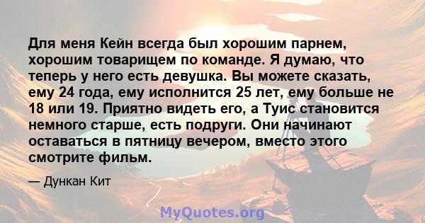 Для меня Кейн всегда был хорошим парнем, хорошим товарищем по команде. Я думаю, что теперь у него есть девушка. Вы можете сказать, ему 24 года, ему исполнится 25 лет, ему больше не 18 или 19. Приятно видеть его, а Туис