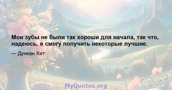 Мои зубы не были так хороши для начала, так что, надеюсь, я смогу получить некоторые лучшие.