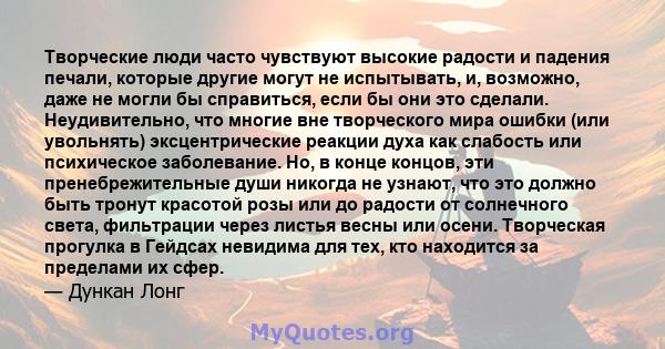 Творческие люди часто чувствуют высокие радости и падения печали, которые другие могут не испытывать, и, возможно, даже не могли бы справиться, если бы они это сделали. Неудивительно, что многие вне творческого мира