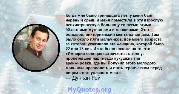 Когда мне было тринадцать лет, у меня был нервный срыв, и меня поместили в эту взрослую психиатрическую больницу со всеми этими 50-летними мужчинами и женщинами. Этот большой, викторианский ментальный дом. Там было