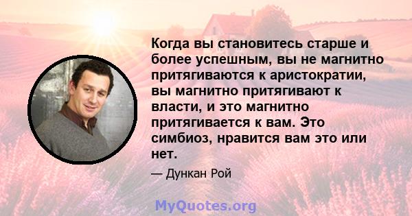 Когда вы становитесь старше и более успешным, вы не магнитно притягиваются к аристократии, вы магнитно притягивают к власти, и это магнитно притягивается к вам. Это симбиоз, нравится вам это или нет.