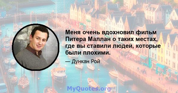 Меня очень вдохновил фильм Питера Маллан о таких местах, где вы ставили людей, которые были плохими.