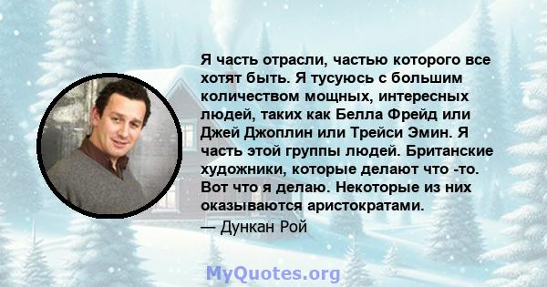 Я часть отрасли, частью которого все хотят быть. Я тусуюсь с большим количеством мощных, интересных людей, таких как Белла Фрейд или Джей Джоплин или Трейси Эмин. Я часть этой группы людей. Британские художники, которые 