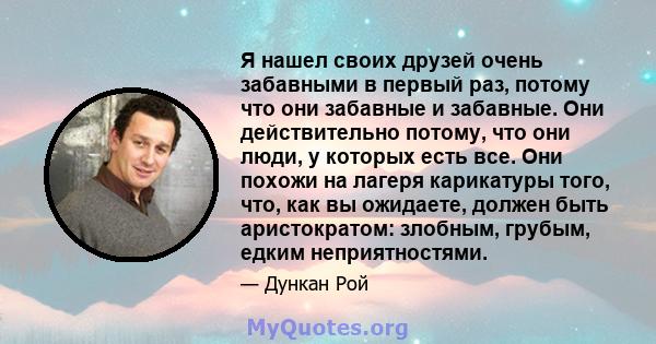 Я нашел своих друзей очень забавными в первый раз, потому что они забавные и забавные. Они действительно потому, что они люди, у которых есть все. Они похожи на лагеря карикатуры того, что, как вы ожидаете, должен быть