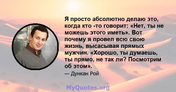 Я просто абсолютно делаю это, когда кто -то говорит: «Нет, ты не можешь этого иметь». Вот почему я провел всю свою жизнь, высасывая прямых мужчин. «Хорошо, ты думаешь, ты прямо, не так ли? Посмотрим об этом».