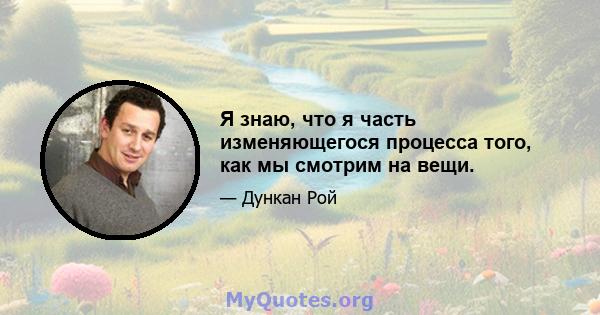 Я знаю, что я часть изменяющегося процесса того, как мы смотрим на вещи.