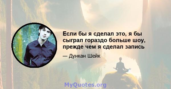 Если бы я сделал это, я бы сыграл гораздо больше шоу, прежде чем я сделал запись