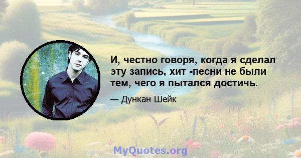 И, честно говоря, когда я сделал эту запись, хит -песни не были тем, чего я пытался достичь.