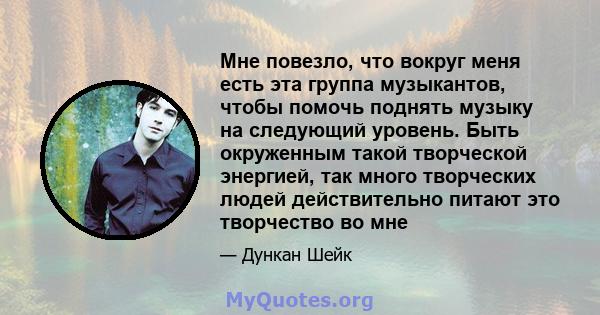 Мне повезло, что вокруг меня есть эта группа музыкантов, чтобы помочь поднять музыку на следующий уровень. Быть окруженным такой творческой энергией, так много творческих людей действительно питают это творчество во мне