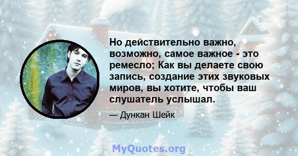 Но действительно важно, возможно, самое важное - это ремесло; Как вы делаете свою запись, создание этих звуковых миров, вы хотите, чтобы ваш слушатель услышал.