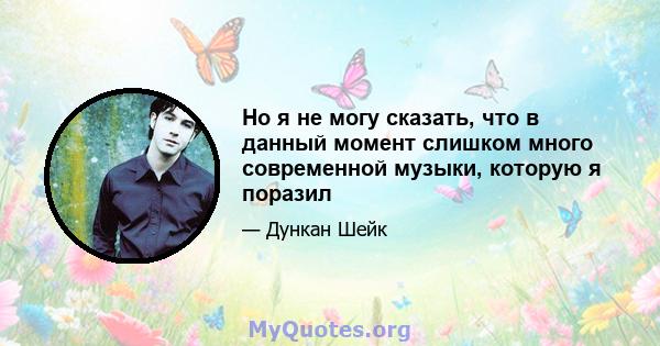 Но я не могу сказать, что в данный момент слишком много современной музыки, которую я поразил