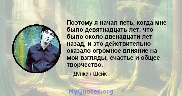 Поэтому я начал петь, когда мне было девятнадцать лет, что было около двенадцати лет назад, и это действительно оказало огромное влияние на мои взгляды, счастье и общее творчество.