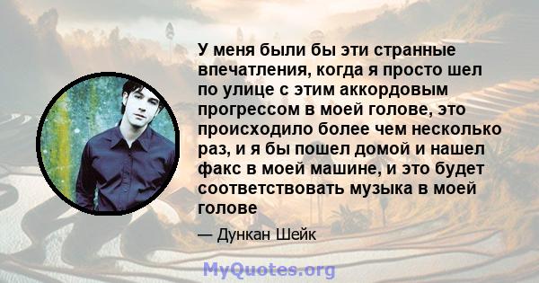 У меня были бы эти странные впечатления, когда я просто шел по улице с этим аккордовым прогрессом в моей голове, это происходило более чем несколько раз, и я бы пошел домой и нашел факс в моей машине, и это будет