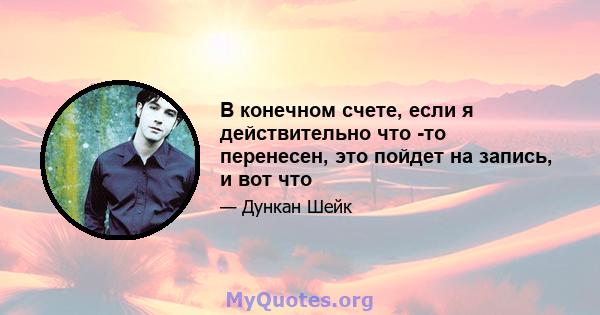 В конечном счете, если я действительно что -то перенесен, это пойдет на запись, и вот что