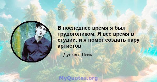 В последнее время я был трудоголиком. Я все время в студии, и я помог создать пару артистов