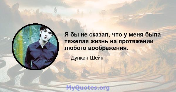 Я бы не сказал, что у меня была тяжелая жизнь на протяжении любого воображения.