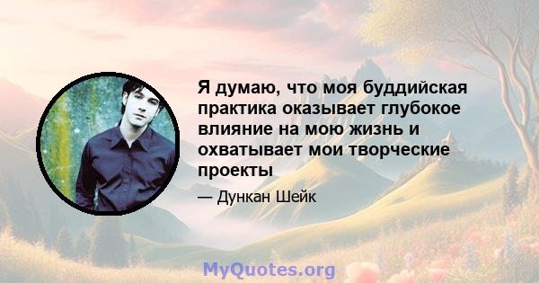 Я думаю, что моя буддийская практика оказывает глубокое влияние на мою жизнь и охватывает мои творческие проекты