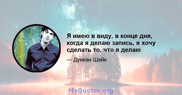 Я имею в виду, в конце дня, когда я делаю запись, я хочу сделать то, что я делаю