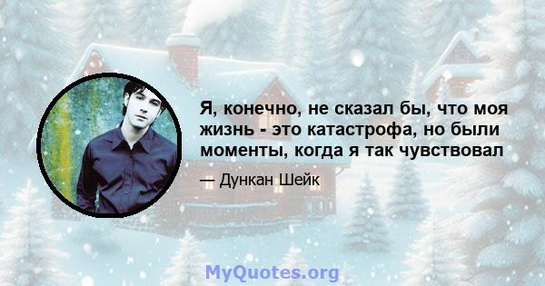 Я, конечно, не сказал бы, что моя жизнь - это катастрофа, но были моменты, когда я так чувствовал