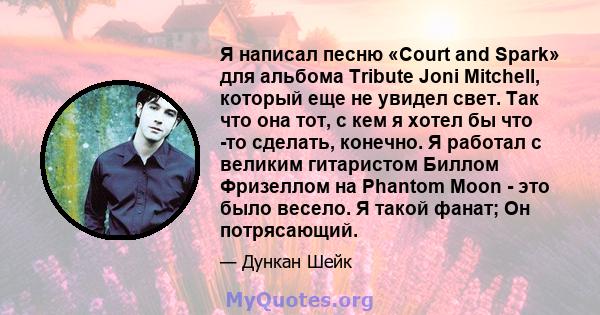 Я написал песню «Court and Spark» для альбома Tribute Joni Mitchell, который еще не увидел свет. Так что она тот, с кем я хотел бы что -то сделать, конечно. Я работал с великим гитаристом Биллом Фризеллом на Phantom