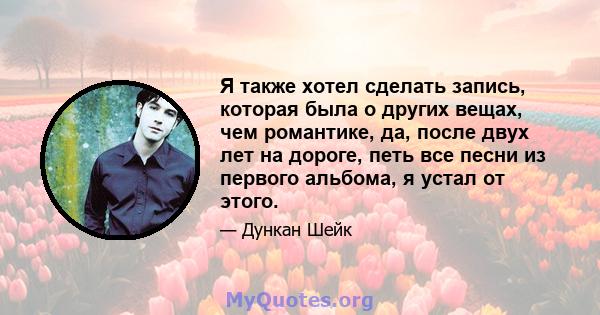 Я также хотел сделать запись, которая была о других вещах, чем романтике, да, после двух лет на дороге, петь все песни из первого альбома, я устал от этого.