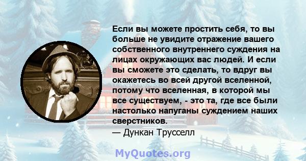 Если вы можете простить себя, то вы больше не увидите отражение вашего собственного внутреннего суждения на лицах окружающих вас людей. И если вы сможете это сделать, то вдруг вы окажетесь во всей другой вселенной,