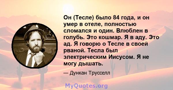 Он (Тесле) было 84 года, и он умер в отеле, полностью сломался и один. Влюблен в голубь. Это кошмар. Я в аду. Это ад. Я говорю о Тесле в своей рваной. Тесла был электрическим Иисусом. Я не могу дышать.