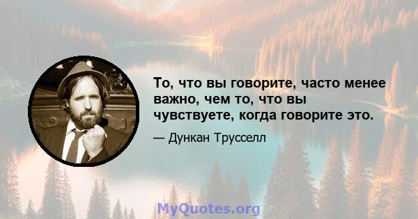 То, что вы говорите, часто менее важно, чем то, что вы чувствуете, когда говорите это.