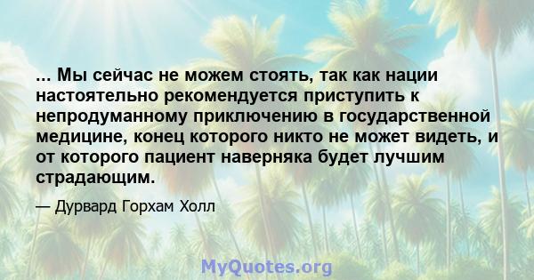 ... Мы сейчас не можем стоять, так как нации настоятельно рекомендуется приступить к непродуманному приключению в государственной медицине, конец которого никто не может видеть, и от которого пациент наверняка будет