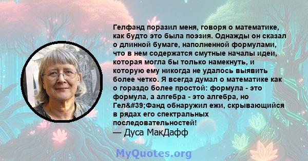 Гелфанд поразил меня, говоря о математике, как будто это была поэзия. Однажды он сказал о длинной бумаге, наполненной формулами, что в нем содержатся смутные началы идеи, которая могла бы только намекнуть, и которую ему 