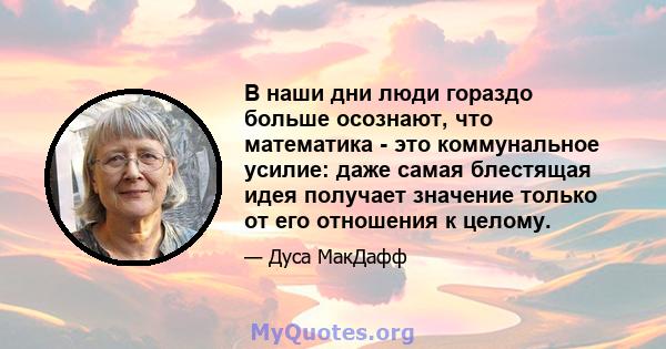 В наши дни люди гораздо больше осознают, что математика - это коммунальное усилие: даже самая блестящая идея получает значение только от его отношения к целому.