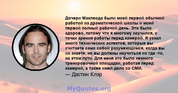 Дочери Маклеода были моей первой обычной работой из драматической школы и моей первой полный рабочий день. Это было здорово, потому что я многому научился, с точки зрения работы перед камерой. Я узнал много технических