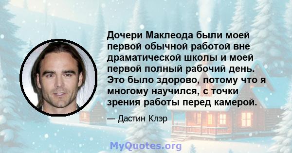 Дочери Маклеода были моей первой обычной работой вне драматической школы и моей первой полный рабочий день. Это было здорово, потому что я многому научился, с точки зрения работы перед камерой.