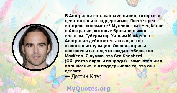 В Австралии есть парламентарии, которые я действительно поддерживаю. Люди через историю, понимаете? Мужчины, как Нед Келли в Австралии, которые бросили вызов идеалам. Губернатор Уильям МакКелл в Австралии действительно