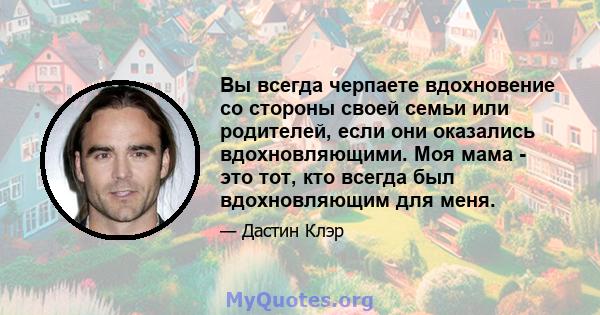 Вы всегда черпаете вдохновение со стороны своей семьи или родителей, если они оказались вдохновляющими. Моя мама - это тот, кто всегда был вдохновляющим для меня.