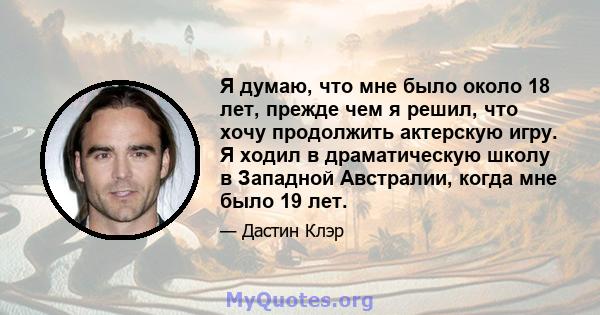 Я думаю, что мне было около 18 лет, прежде чем я решил, что хочу продолжить актерскую игру. Я ходил в драматическую школу в Западной Австралии, когда мне было 19 лет.