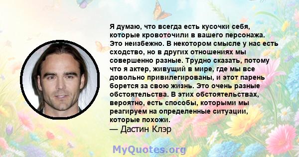 Я думаю, что всегда есть кусочки себя, которые кровоточили в вашего персонажа. Это неизбежно. В некотором смысле у нас есть сходство, но в других отношениях мы совершенно разные. Трудно сказать, потому что я актер,