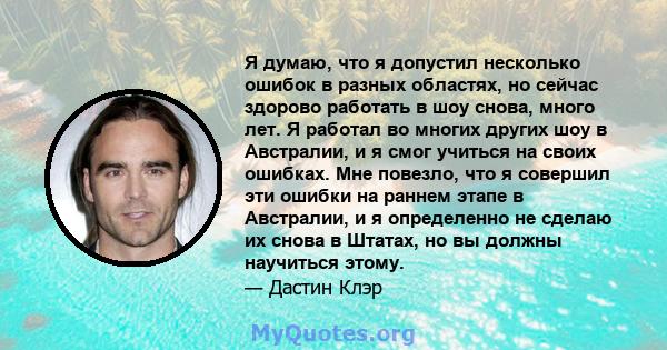 Я думаю, что я допустил несколько ошибок в разных областях, но сейчас здорово работать в шоу снова, много лет. Я работал во многих других шоу в Австралии, и я смог учиться на своих ошибках. Мне повезло, что я совершил