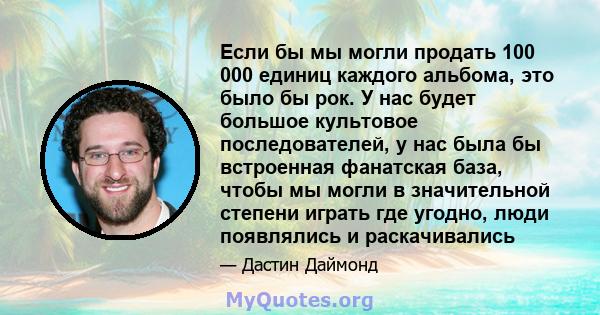 Если бы мы могли продать 100 000 единиц каждого альбома, это было бы рок. У нас будет большое культовое последователей, у нас была бы встроенная фанатская база, чтобы мы могли в значительной степени играть где угодно,