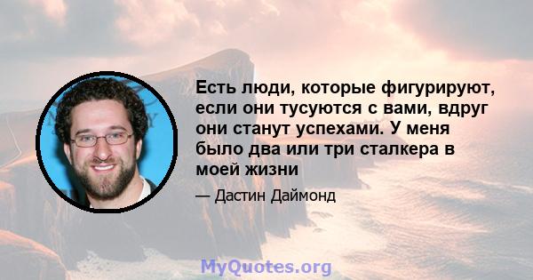 Есть люди, которые фигурируют, если они тусуются с вами, вдруг они станут успехами. У меня было два или три сталкера в моей жизни