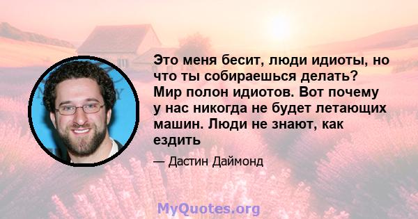 Это меня бесит, люди идиоты, но что ты собираешься делать? Мир полон идиотов. Вот почему у нас никогда не будет летающих машин. Люди не знают, как ездить