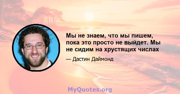 Мы не знаем, что мы пишем, пока это просто не выйдет. Мы не сидим на хрустящих числах