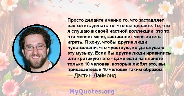 Просто делайте именно то, что заставляет вас хотеть делать то, что вы делаете. То, что я слушаю в своей частной коллекции, это то, что меняет меня, заставляет меня хотеть играть. Я хочу, чтобы другие люди чувствовали,