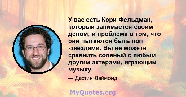 У вас есть Кори Фельдман, который занимается своим делом, и проблема в том, что они пытаются быть поп -звездами. Вы не можете сравнить соленый с любым другим актерами, играющим музыку