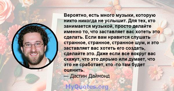 Вероятно, есть много музыки, которую никто никогда не услышит. Для тех, кто занимается музыкой, просто делайте именно то, что заставляет вас хотеть это сделать. Если вам нравится слушать странное, странное, странное