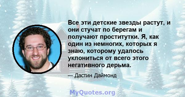 Все эти детские звезды растут, и они стучат по берегам и получают проститутки. Я, как один из немногих, которых я знаю, которому удалось уклониться от всего этого негативного дерьма.